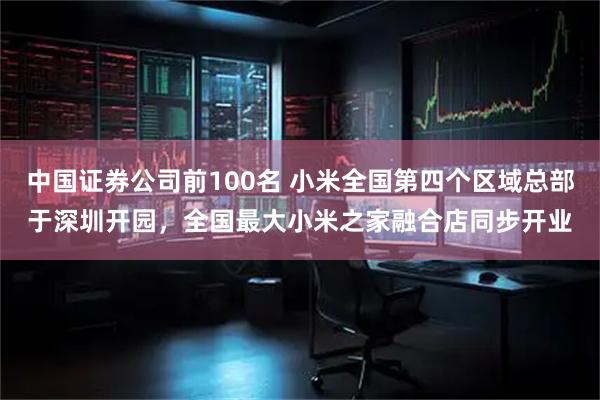 中国证券公司前100名 小米全国第四个区域总部于深圳开园，全国最大小米之家融合店同步开业