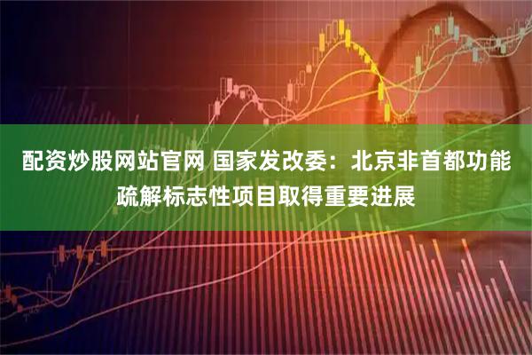 配资炒股网站官网 国家发改委：北京非首都功能疏解标志性项目取得重要进展