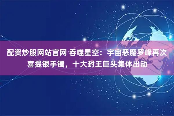 配资炒股网站官网 吞噬星空：宇宙恶魔罗峰再次喜提银手镯，十大封王巨头集体出动