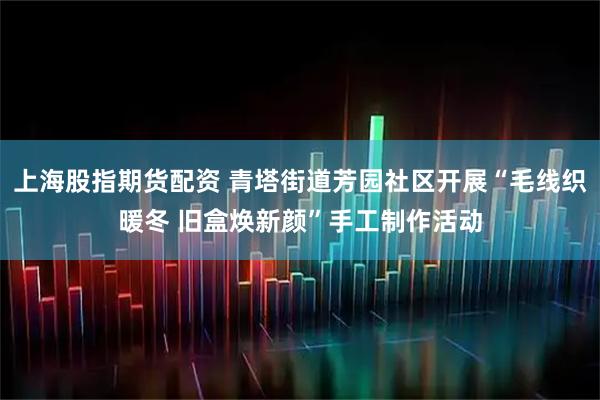 上海股指期货配资 青塔街道芳园社区开展“毛线织暖冬 旧盒焕新颜”手工制作活动