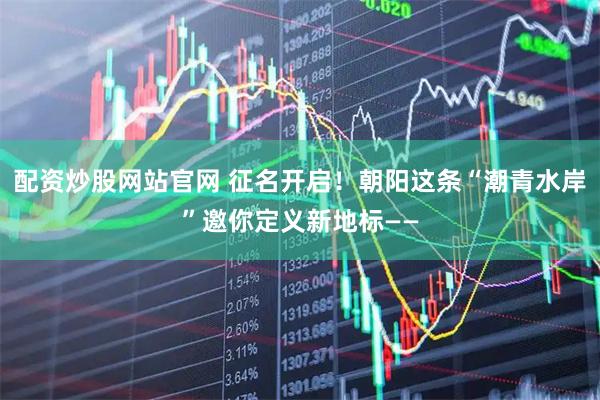 配资炒股网站官网 征名开启！朝阳这条“潮青水岸”邀你定义新地标——
