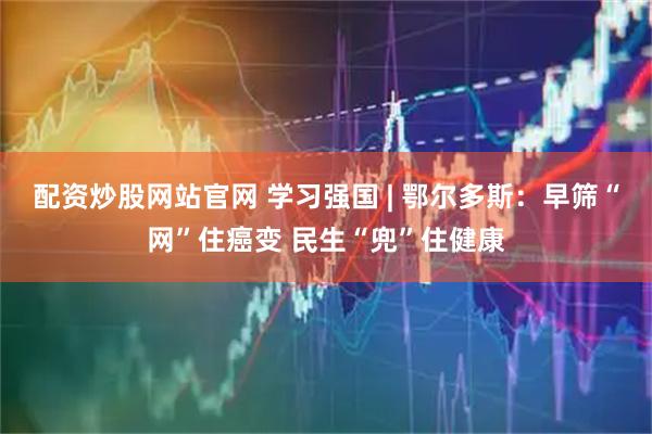 配资炒股网站官网 学习强国 | 鄂尔多斯：早筛“网”住癌变 民生“兜”住健康